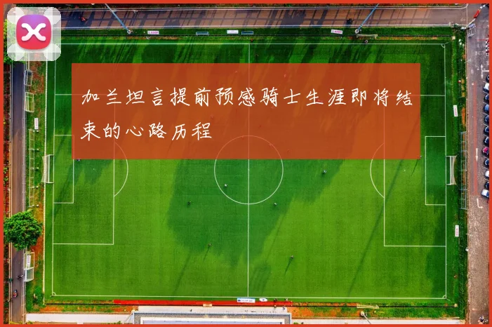 加兰坦言提前预感骑士生涯即将结束的心路历程