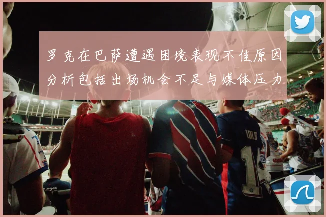 罗克在巴萨遭遇困境表现不佳原因分析包括出场机会不足与媒体压力影响