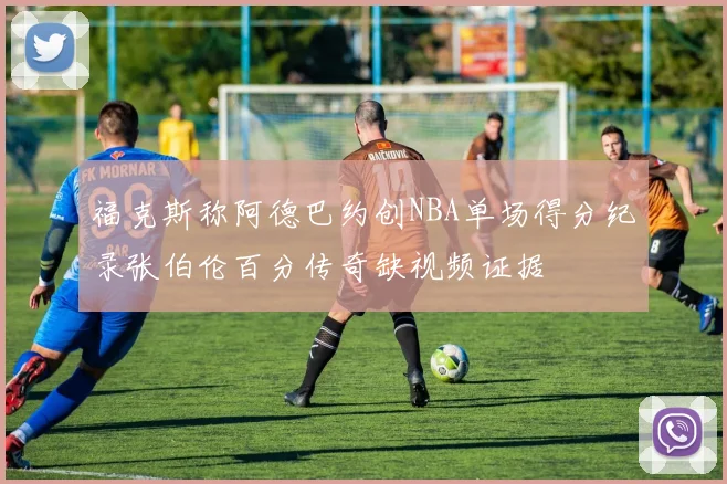 福克斯称阿德巴约创NBA单场得分纪录张伯伦百分传奇缺视频证据