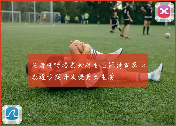 记者呼吁塔图姆对自己保持宽容心态逐步提升表现更为重要