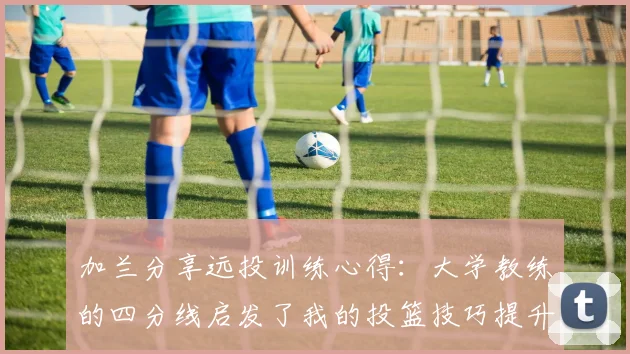 加兰分享远投训练心得：大学教练的四分线启发了我的投篮技巧提升之路
