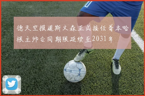 德天空报道斯文森正式接任哥本哈根主帅合同期限延续至2031年