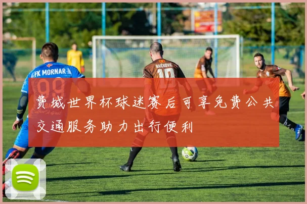 费城世界杯球迷赛后可享免费公共交通服务助力出行便利