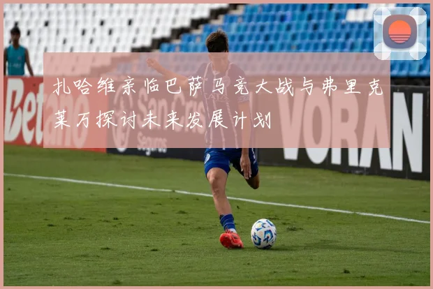 扎哈维亲临巴萨马竞大战与弗里克莱万探讨未来发展计划
