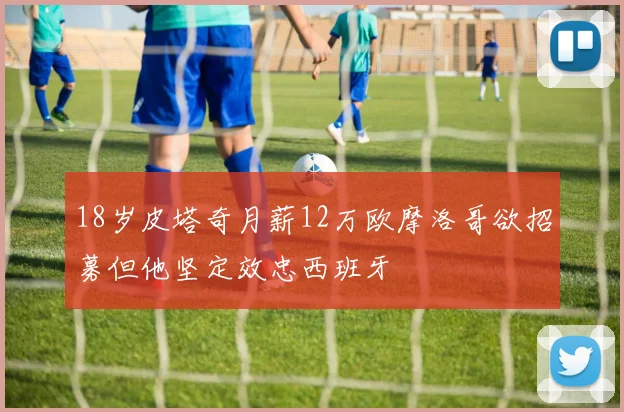 18岁皮塔奇月薪12万欧摩洛哥欲招募但他坚定效忠西班牙
