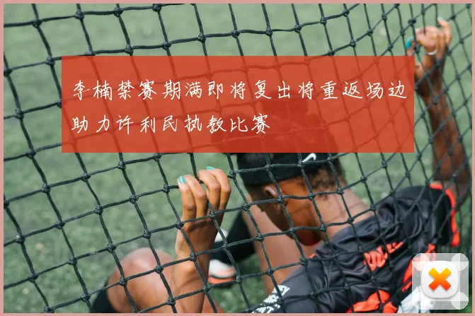 李楠禁赛期满即将复出将重返场边助力许利民执教比赛