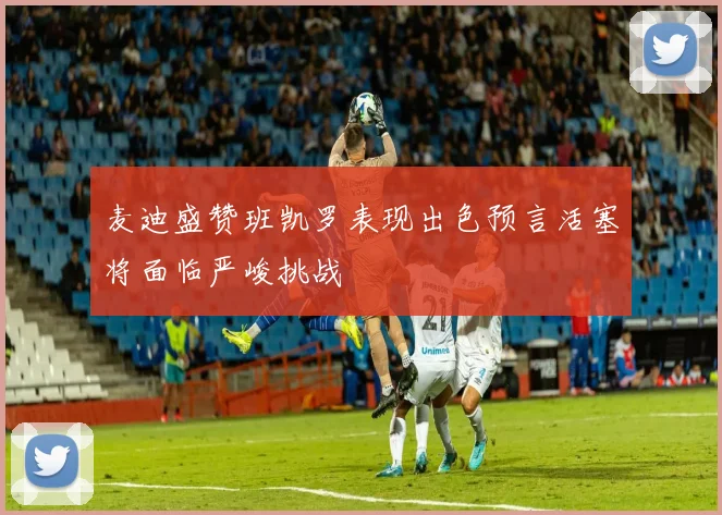 麦迪盛赞班凯罗表现出色预言活塞将面临严峻挑战