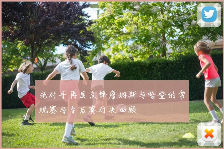 老对手再度交锋詹姆斯与哈登的常规赛与季后赛对决回顾