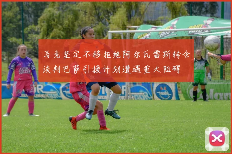 马竞坚定不移拒绝阿尔瓦雷斯转会谈判巴萨引援计划遭遇重大阻碍