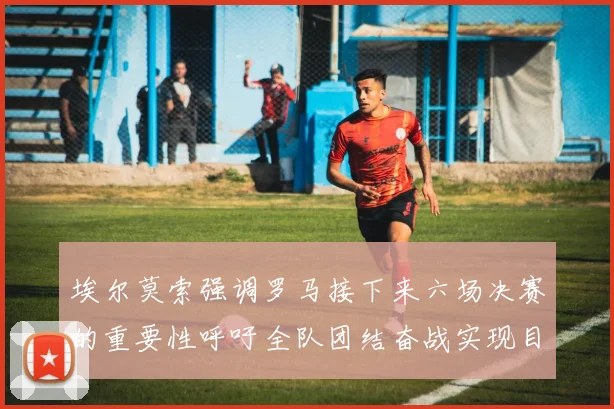 埃尔莫索强调罗马接下来六场决赛的重要性呼吁全队团结奋战实现目标