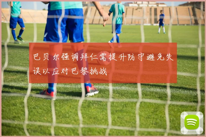 巴贝尔强调拜仁需提升防守避免失误以应对巴黎挑战