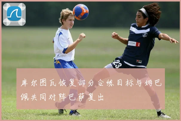 库尔图瓦恢复部分合练目标与姆巴佩共同对阵巴萨复出