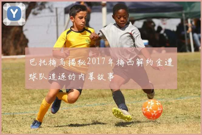 巴托梅乌揭秘2017年梅西解约金遭球队追逐的内幕故事