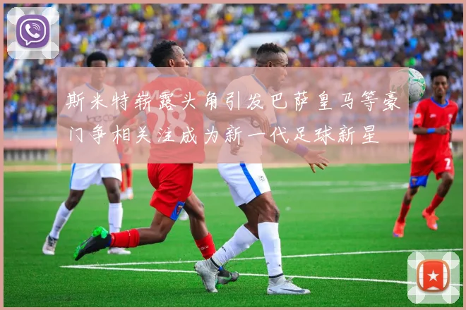 斯米特崭露头角引发巴萨皇马等豪门争相关注成为新一代足球新星