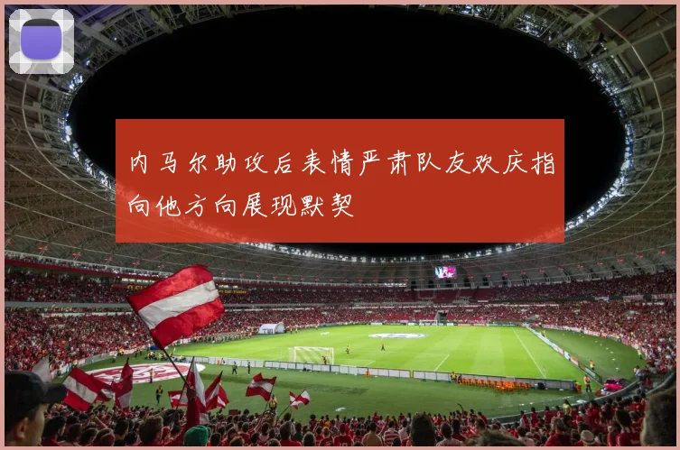 内马尔助攻后表情严肃队友欢庆指向他方向展现默契