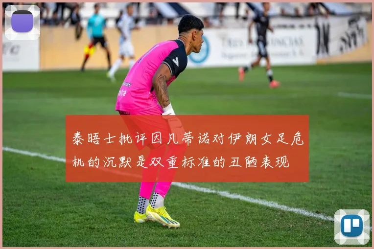 泰晤士批评因凡蒂诺对伊朗女足危机的沉默是双重标准的丑陋表现