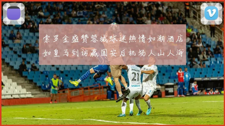 索罗金盛赞蓉城球迷热情如潮酒店如皇马到访赢国安后机场人山人海